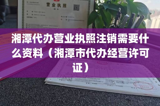 湘潭代办营业执照注销需要什么资料（湘潭市代办经营许可证）