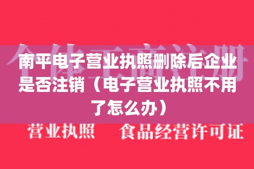 南平电子营业执照删除后企业是否注销（电子营业执照不用了怎么办）