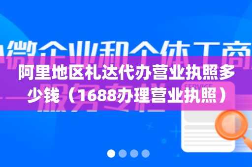 阿里地区札达代办营业执照多少钱（1688办理营业执照）
