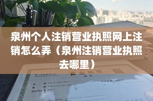 泉州个人注销营业执照网上注销怎么弄（泉州注销营业执照去哪里）