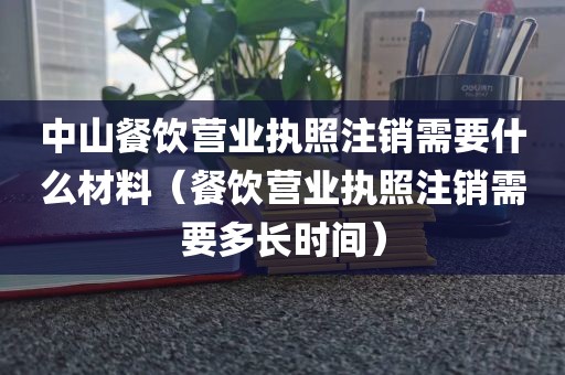 中山餐饮营业执照注销需要什么材料（餐饮营业执照注销需要多长时间）