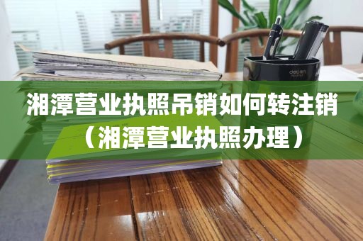 湘潭营业执照吊销如何转注销（湘潭营业执照办理）