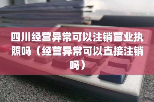 四川经营异常可以注销营业执照吗（经营异常可以直接注销吗）