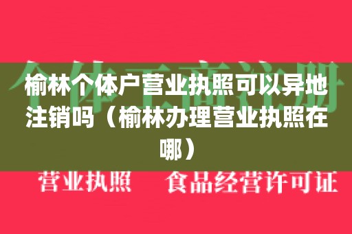 榆林个体户营业执照可以异地注销吗（榆林办理营业执照在哪）