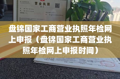 盘锦国家工商营业执照年检网上申报（盘锦国家工商营业执照年检网上申报时间）