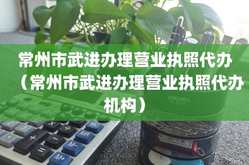 常州市武进办理营业执照代办(常州市武进办理营业执照代办机构)