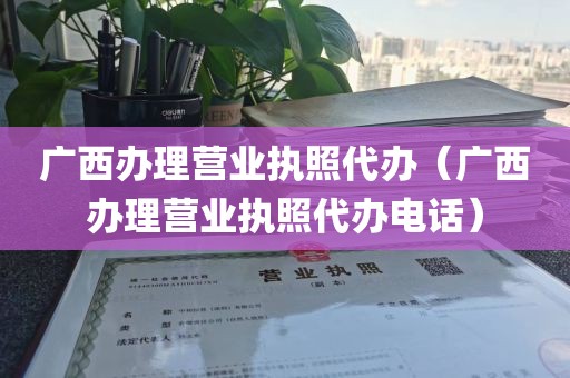 广西办理营业执照代办（广西办理营业执照代办电话）