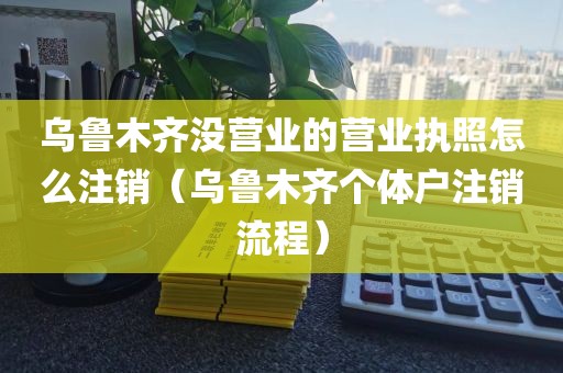 乌鲁木齐没营业的营业执照怎么注销（乌鲁木齐个体户注销流程）