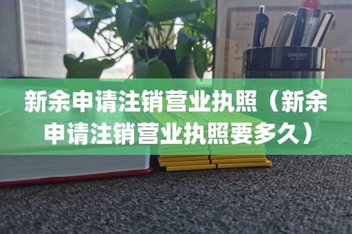新余申请注销营业执照（新余申请注销营业执照要多久）