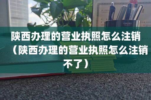 陕西办理的营业执照怎么注销（陕西办理的营业执照怎么注销不了）