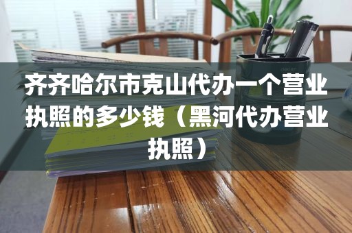 齐齐哈尔市克山代办一个营业执照的多少钱（黑河代办营业执照）