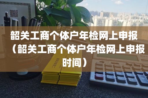 韶关工商个体户年检网上申报（韶关工商个体户年检网上申报时间）