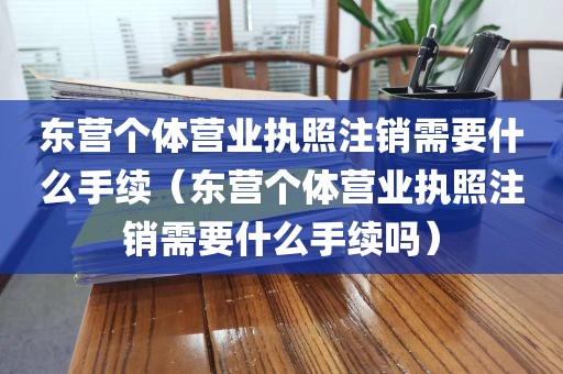 东营个体营业执照注销需要什么手续（东营个体营业执照注销需要什么手续吗）