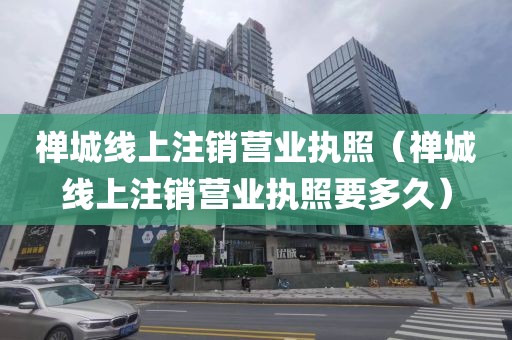 禅城线上注销营业执照（禅城线上注销营业执照要多久）