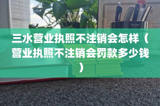 三水营业执照不注销会怎样（营业执照不注销会罚款多少钱）