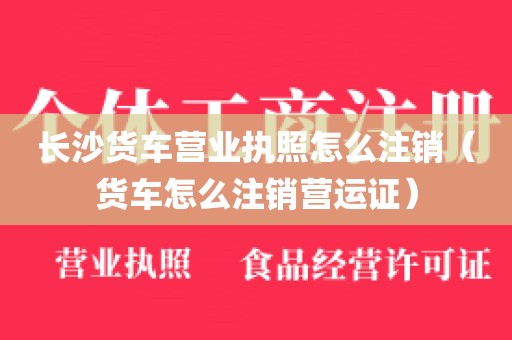 长沙货车营业执照怎么注销（货车怎么注销营运证）