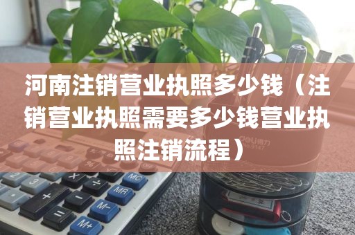 河南注销营业执照多少钱(注销营业执照需要多少钱营业执照注销流程)