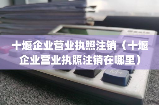 十堰企业营业执照注销（十堰企业营业执照注销在哪里）