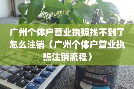 广州个体户营业执照找不到了怎么注销(广州个体户营业执照注销流程)