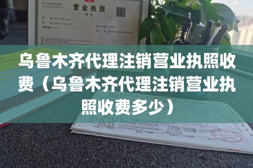 乌鲁木齐代理注销营业执照收费（乌鲁木齐代理注销营业执照收费多少）