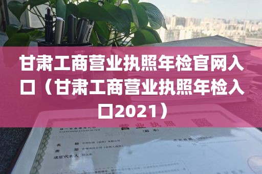 甘肃工商营业执照年检官网入口（甘肃工商营业执照年检入口2021）