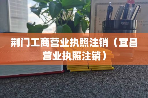 荆门工商营业执照注销（宜昌营业执照注销）