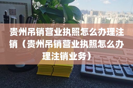 贵州吊销营业执照怎么办理注销（贵州吊销营业执照怎么办理注销业务）