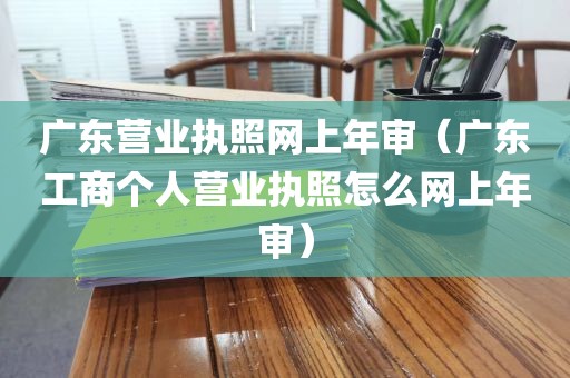 广东营业执照网上年审（广东工商个人营业执照怎么网上年审）