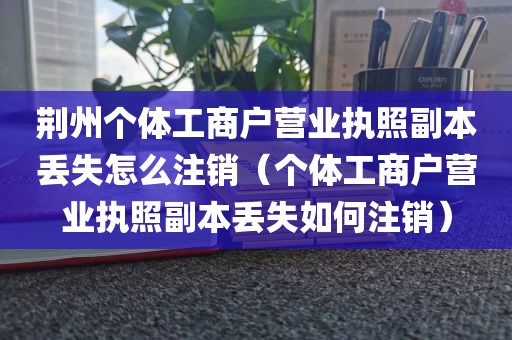 荆州个体工商户营业执照副本丢失怎么注销（个体工商户营业执照副本丢失如何注销）