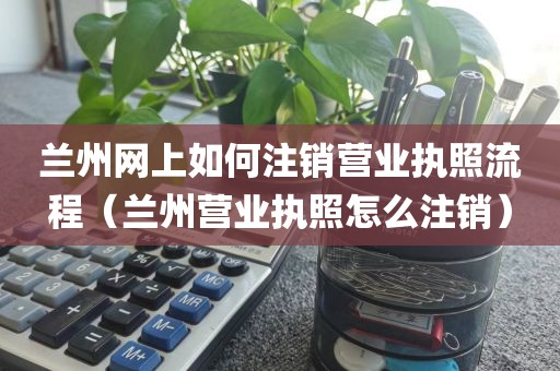兰州网上如何注销营业执照流程（兰州营业执照怎么注销）