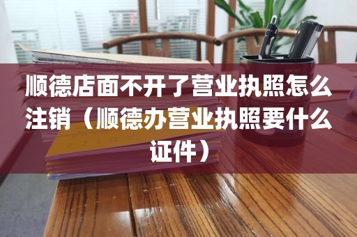 顺德店面不开了营业执照怎么注销（顺德办营业执照要什么证件）
