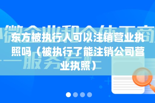 东方被执行人可以注销营业执照吗（被执行了能注销公司营业执照）