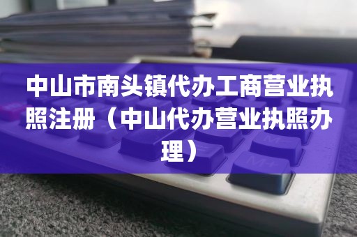 中山市南头镇代办工商营业执照注册（中山代办营业执照办理）
