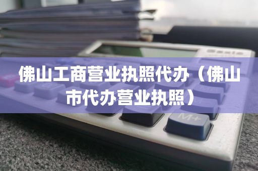 佛山工商营业执照代办（佛山市代办营业执照）