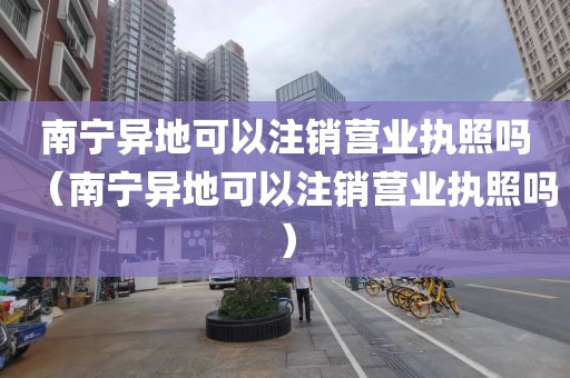 南宁异地可以注销营业执照吗（南宁异地可以注销营业执照吗）