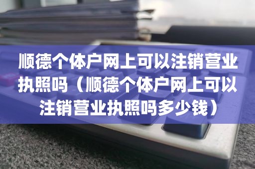 顺德个体户网上可以注销营业执照吗(顺德个体户网上可以注销营业执照吗多少钱)