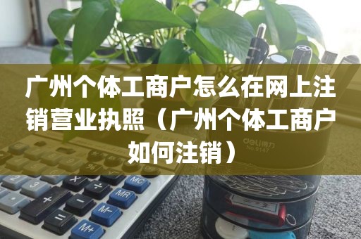 广州个体工商户怎么在网上注销营业执照(广州个体工商户如何注销)