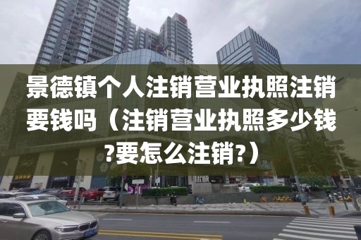 景德镇个人注销营业执照注销要钱吗(注销营业执照多少钱?要怎么注销?)