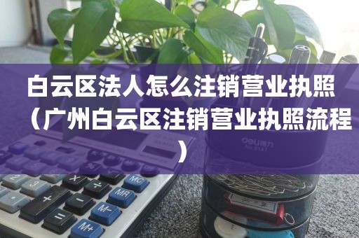 白云区法人怎么注销营业执照(广州白云区注销营业执照流程)