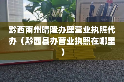 黔西南州晴隆办理营业执照代办（黔西县办营业执照在哪里）