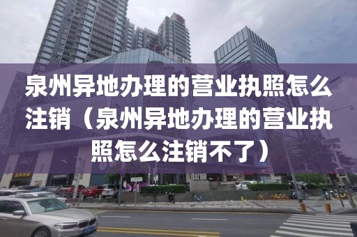 泉州异地办理的营业执照怎么注销（泉州异地办理的营业执照怎么注销不了）