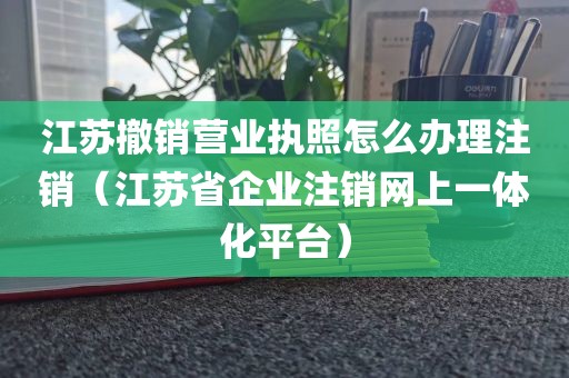 江苏撤销营业执照怎么办理注销（江苏省企业注销网上一体化平台）