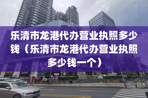 乐清市龙港代办营业执照多少钱（乐清市龙港代办营业执照多少钱一个）