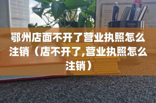 鄂州店面不开了营业执照怎么注销（店不开了,营业执照怎么注销）