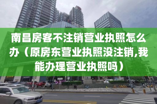 南昌房客不注销营业执照怎么办(原房东营业执照没注销,我能办理营业执照吗)