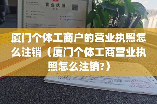 厦门个体工商户的营业执照怎么注销（厦门个体工商营业执照怎么注销?）