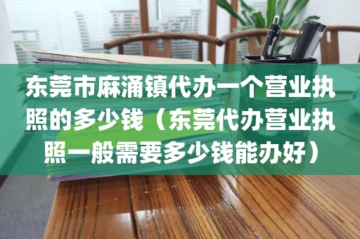 东莞市麻涌镇代办一个营业执照的多少钱（东莞代办营业执照一般需要多少钱能办好）