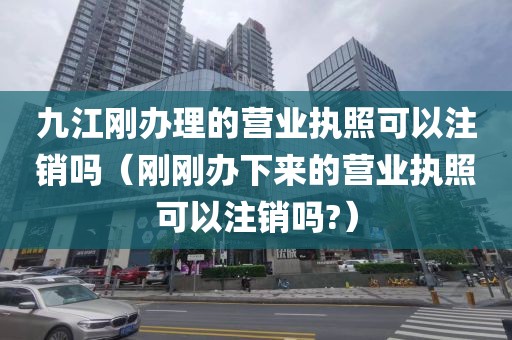 九江刚办理的营业执照可以注销吗（刚刚办下来的营业执照可以注销吗?）
