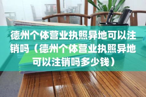 德州个体营业执照异地可以注销吗（德州个体营业执照异地可以注销吗多少钱）