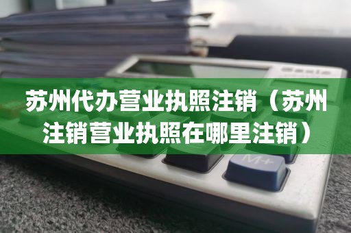 苏州代办营业执照注销（苏州注销营业执照在哪里注销）